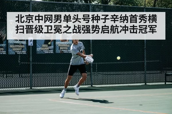 北京中网男单头号种子辛纳首秀横扫晋级卫冕之战强势启航冲击冠军