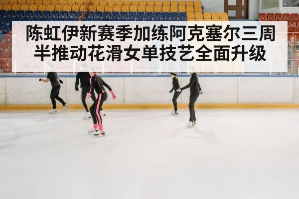 陈虹伊新赛季加练阿克塞尔三周半推动花滑女单技艺全面升级