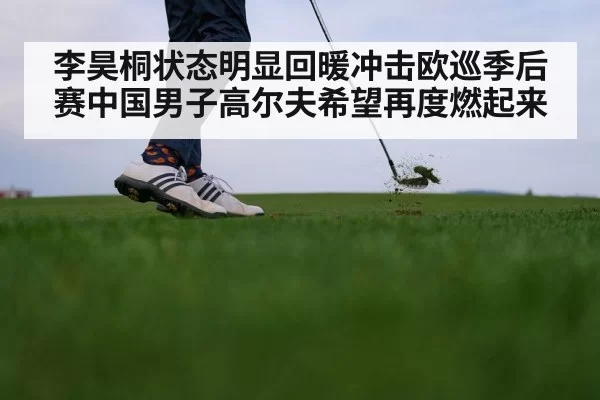 李昊桐状态明显回暖冲击欧巡季后赛中国男子高尔夫希望再度燃起来