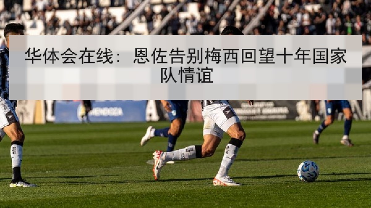 华体会在线: 恩佐告别梅西回望十年国家队情谊 华体会在线: 恩佐告别梅西回望十年国家队情谊