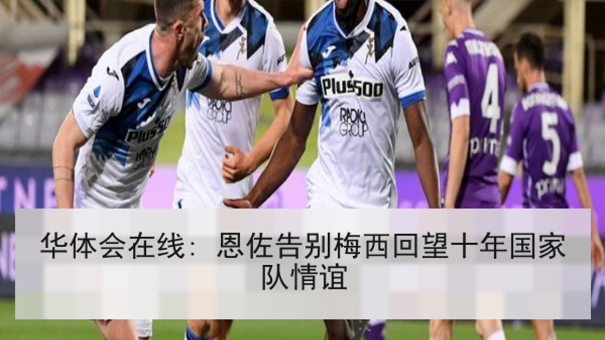 华体会在线: 恩佐告别梅西回望十年国家队情谊 华体会在线: 恩佐告别梅西回望十年国家队情谊
